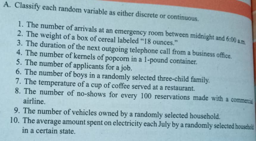 A. Classify each random variable as either discrete or continuous.
1. The number of arrivals at an emergency room between midnight and 6:00 a.m
2. The weight of a box of cereal labeled "18 ounces."
3. The duration of the next outgoing telephone call from a business office.
4. The number of kernels of popcorn in a 1-pound container.
5. The number of applicants for a job.
6. The number of boys in a randomly selected three-child family.
7. The temperature of a cup of coffee served at a restaurant.
8. The number of no-shows for every 100 reservations made with a commercial
airline.
9. The number of vehicles owned by a randomly selected household.
10. The average amount spent on electricity each July by a randomly selected household
in a certain state.
