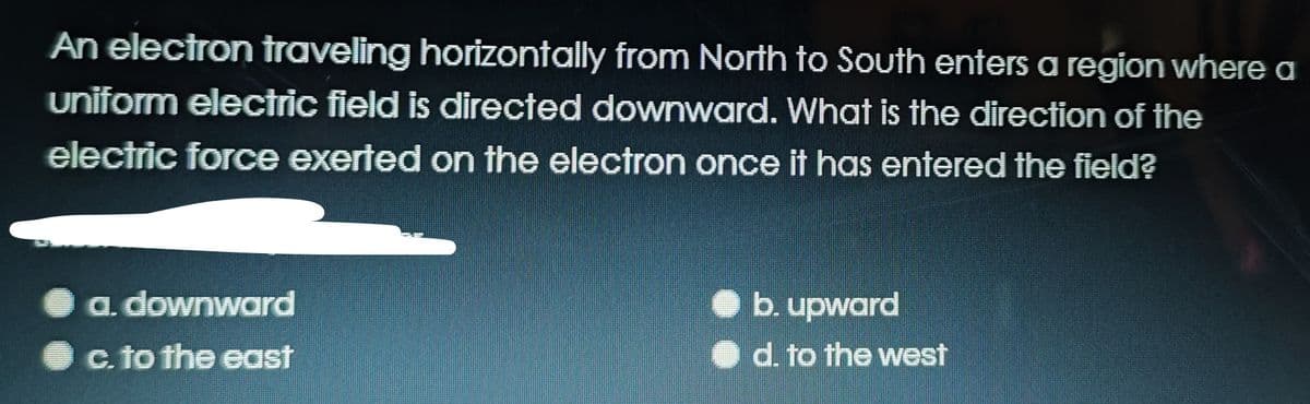 An electron traveling horizontally from North to South enters a region where a
uniform electric field is directed downward. What is the direction of the
electric force exerted on the electron once it has entered the field?
a. downward
O b. upward
c. to the east
d. to the west
