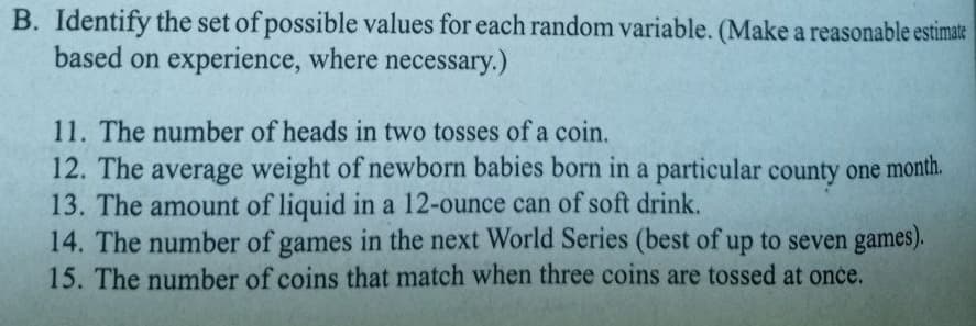 B. Identify the set of possible values for each random variable. (Make a reasonable estimate
based on experience, where necessary.)
11. The number of heads in two tosses of a coin.
12. The average weight of newborn babies born in a particular county one month.
13. The amount of liquid in a 12-ounce can of soft drink.
14. The number of games in the next World Series (best of up to seven games).
15. The number of coins that match when three coins are tossed at once.
