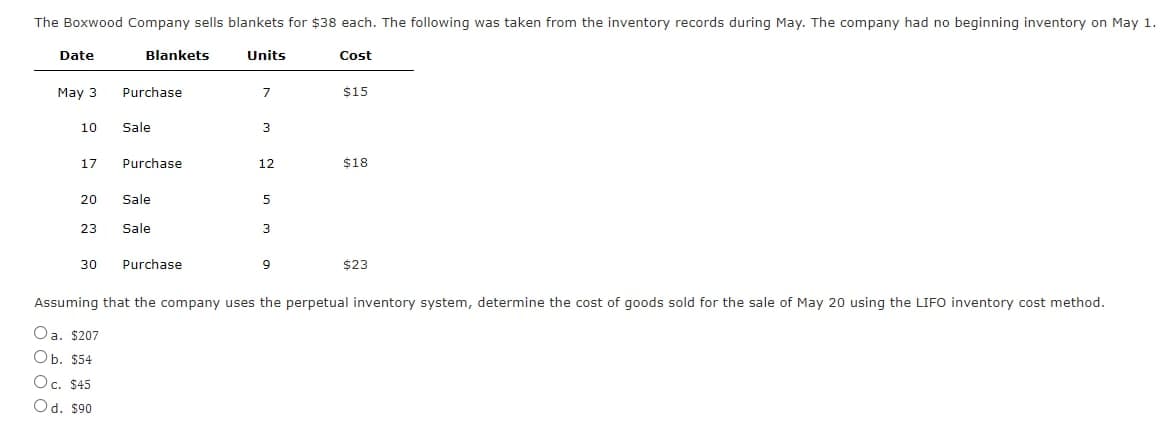 The Boxwood Company sells blankets for $38 each. The following was taken from the inventory records during May. The company had no beginning inventory on May 1.
Date
Blankets
Units
Cost
May 3
Purchase
7
$15
10
Sale
3
17
Purchase
12
$18
20
Sale
5
23
Sale
3
30
Purchase
9
$23
Assuming that the company uses the perpetual inventory system, determine the cost of goods sold for the sale of May 20 using the LIFO inventory cost method.
Oa. $207
Ob. $54
Oc. $45
Od. $90