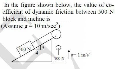 **Title: Calculating the Coefficient of Dynamic Friction**

**Problem Statement:**
In the figure shown below, determine the coefficient of dynamic friction between a 500 N block and the inclined plane. Assume the acceleration due to gravity, \( g = 10 \, \text{m/s}^2 \).

**Diagram Explanation:**
- The diagram features a 500 N block on an inclined plane angled as part of a 3-4-5 triangle (forming a right-angled triangle).
- The inclined plane is at an angle such that the ratio of vertical side to the hypotenuse is 3:5, and the horizontal side to the hypotenuse ratio is 4:5.
- The 500 N block is connected over a pulley to a 100 N weight hanging vertically.
- The system has an acceleration (\( a \)) of \( 1 \, \text{m/s}^2 \) acting upward for the hanging weight and along the plane for the inclined block.

**Step-by-Step Solution:**
1. **Identify Forces Acting on the Blocks:**
   - For the block on the incline (\( 500 \, \text{N} \)):
     - Gravitational Force (\( W \)): 500 N.
     - Normal Force (\( N \)): Perpendicular to the inclined plane.
     - Frictional Force (\( f \)): Parallel to the plane opposing the motion.
     - Component of Weight Parallel to the Plane (\( W_{\parallel} = W \cdot \sin(\theta) \)).
     - Component of Weight Perpendicular to the Plane (\( W_{\perp} = W \cdot \cos(\theta) \)).

2. **Calculate the Angle (\( \theta \)) of Incline:**
   - Using triangle properties (3-4-5 triangle):
     - \( \sin(\theta) = \frac{3}{5} \)
     - \( \cos(\theta) = \frac{4}{5} \)

3. **Determine the Components of Weight:**
   - \( W_{\parallel} = 500 \cdot \frac{3}{5} = 300 \, \text{N} \)
   - \( W_{\perp} = 500 \cdot \frac{4}{5} = 400 \, \text{N} \)

4. **Calculate the Net