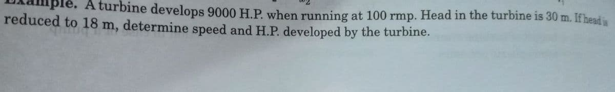 A turbine develops 9000 H.P. when running at 100 rmp. Head in the turbine is 30 m. If head is
reduced to 18 m, determine speed and H.P. developed by the turbine.
