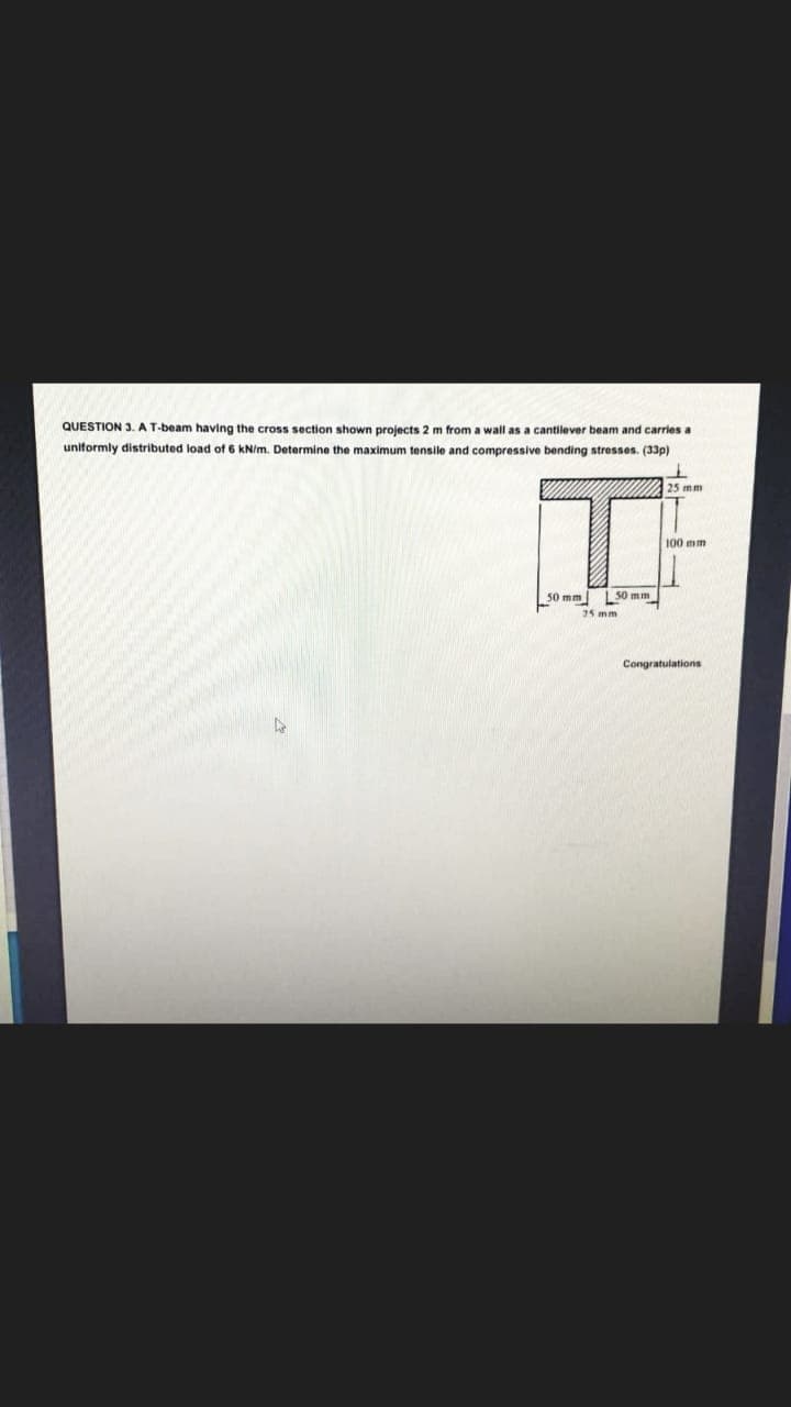 QUESTION 3. A T-beam having the cross section shown projects 2 m from a wall as a cantilever beam and carries a
uniformly distributed load of 6 kN/m. Determine the maximum tensile and compressive bending stresses. (33p)
25 mm
100 mm
50 mm
50 mm
Congratulations
