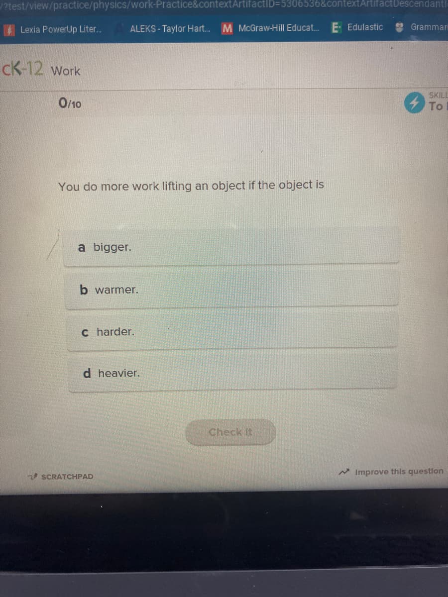 ?test/view/practice/physics/work-Practice&contextArtifactID=5306536&contextArtifactDescendantl
Lexia PowerUp Liter...
ALEKS - Taylor Hart. M McGraw-Hill Educat.
E Edulastic
Grammark
cK-12 work
SKILL
0/10
To
You do more work lifting an object if the object is
a bigger.
b warmer.
c harder.
d heavier.
Check It
2 SCRATCHPAD
A Improve this question
