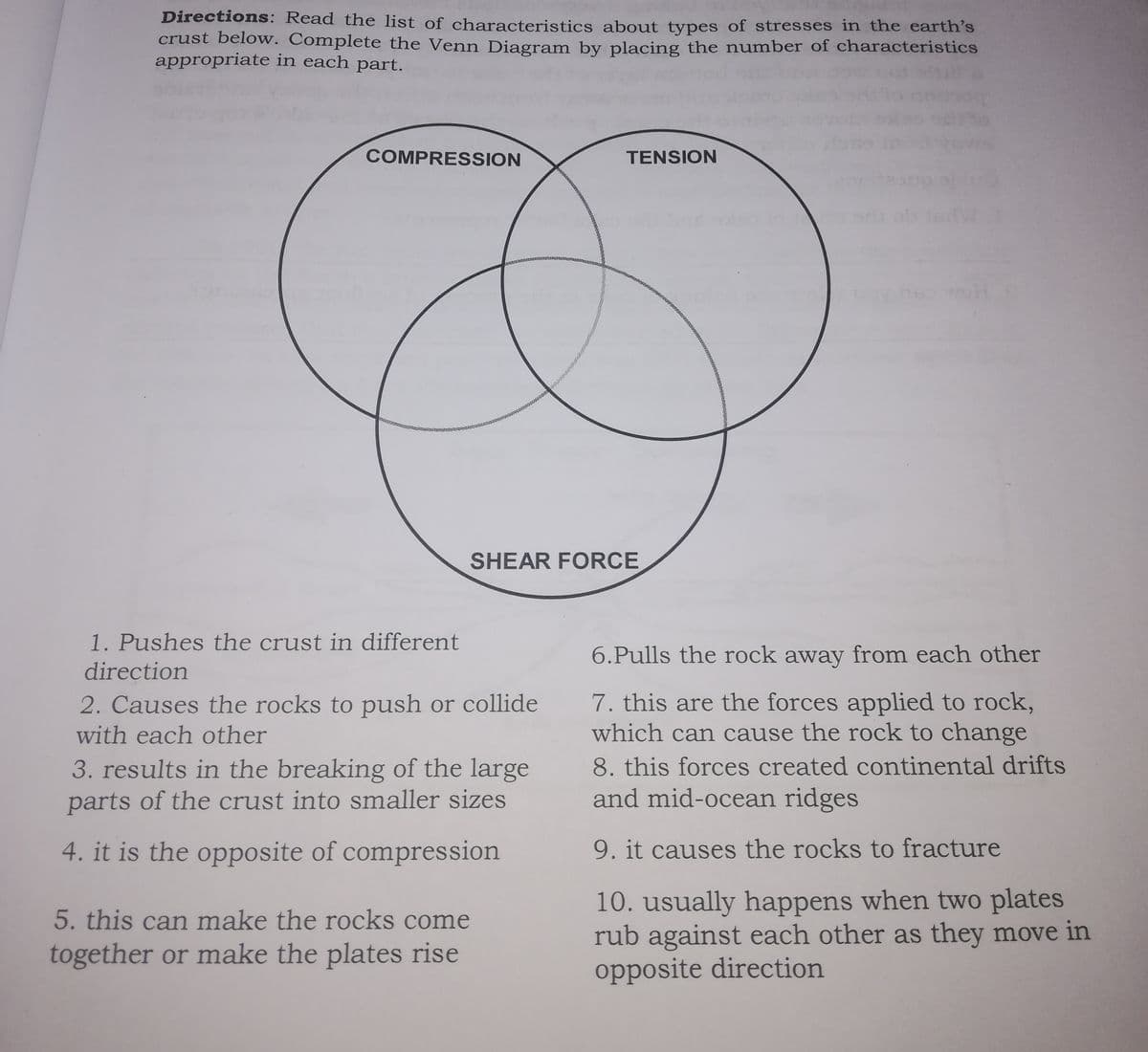 Directions: Read the list of characteristics about types of stresses in the earth's
crust below. Complete the Venn Diagram by placing the number of characteristics
appropriate in each part.
COMPRESSION
TENSION
SHEAR FORCE
1. Pushes the crust in different
6.Pulls the rock away from each other
direction
7. this are the forces applied to rock,
which can cause the rock to change
8. this forces created continental drifts
and mid-ocean ridges
2. Causes the rocks to push or collide
with each other
3. results in the breaking of the large
parts of the crust into smaller sizes
4. it is the opposite of compression
9. it causes the rocks to fracture
10. usually happens when two plates
rub against each other as they move in
opposite direction
5. this can make the rocks come
together or make the plates rise
