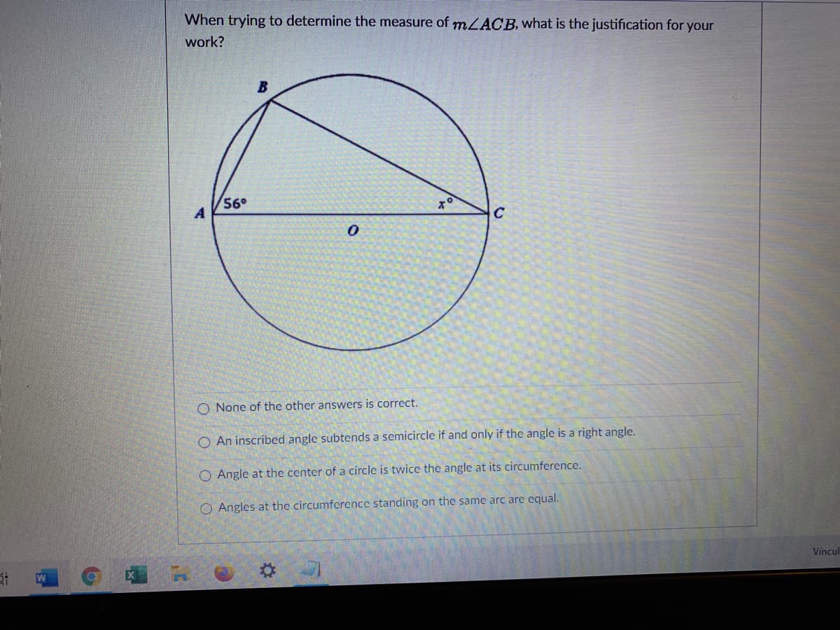 When trying to determine the measure of mLACB, what is the justification for your
work?
56°
C
O None of the other answers is correct.
O An inscribed angle subtends a semicircle if and only if the angle is a right angle.
O Angle at the center of a circle is twice the angle at its circumference.
O Angles at the circumference standing on the same arc are equal.
Víncul
