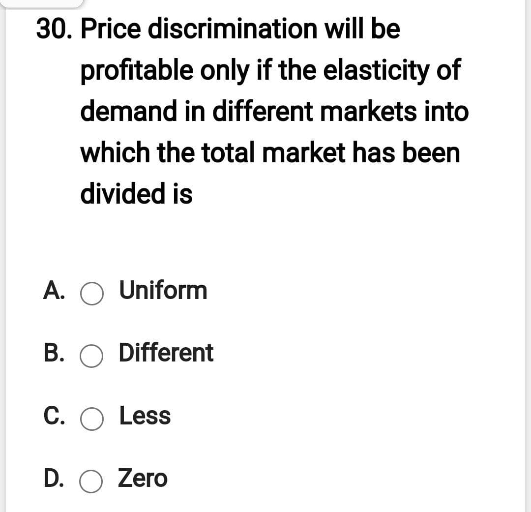 30. Price discrimination will be
profitable only if the elasticity of
demand in different markets into
which the total market has been
divided is
A. O Uniform
B. O Different
C. O Less
D. O Zero
