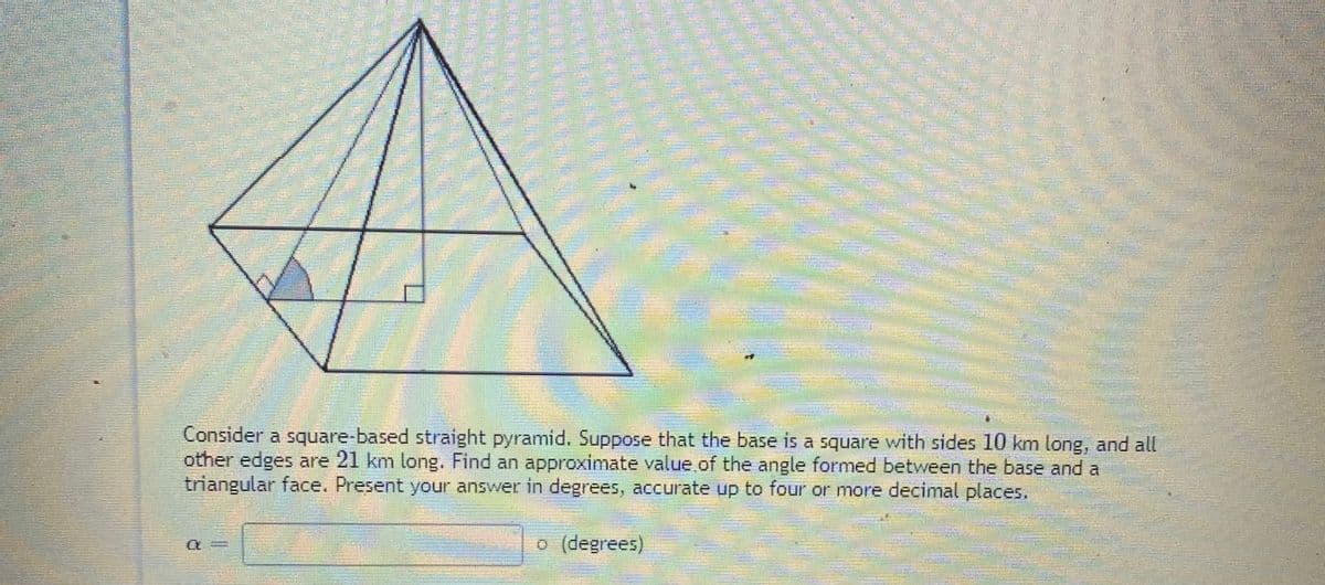 灣券
Consider a square-based straight pyramid. Suppose that the base is a square with sides 10 km long, and all
other edges are 21 km long. Find an approximate value,.of the angle formed between the base and a
triangular face. Present your answer in degrees, accurate up to four or more decimal places.
o (degrees)
