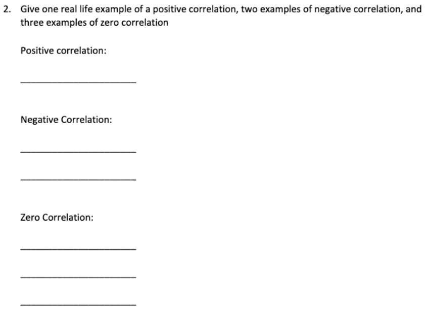 2. Give one real life example of a positive correlation, two examples of negative correlation, and
three examples of zero correlation
Positive correlation:
Negative Correlation:
Zero Correlation:
