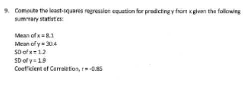 9. Compute the least-squares regression equation for predicting y fram x given the following
summary statistics:
Mean of x= 8.1
Mean of y= 30.4
SD of x= 1.2
SD of y = 1.9
Coefficient of Correletion, 1= -0.85
