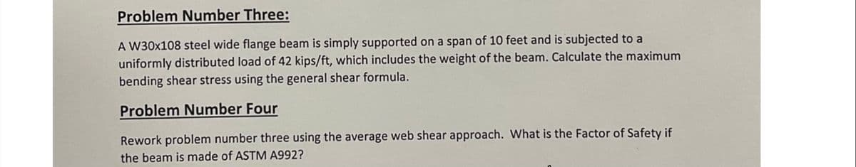 Problem Number Three:
A W30x108 steel wide flange beam is simply supported on a span of 10 feet and is subjected to a
uniformly distributed load of 42 kips/ft, which includes the weight of the beam. Calculate the maximum
bending shear stress using the general shear formula.
Problem Number Four
Rework problem number three using the average web shear approach. What is the Factor of Safety if
the beam is made of ASTM A992?
