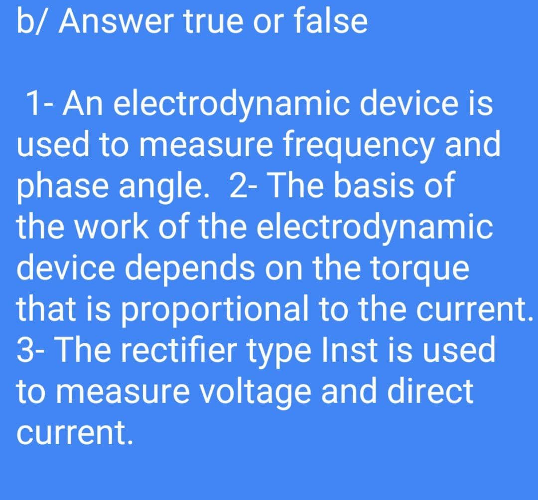 b/ Answer true or false
1- An electrodynamic device is
used to measure frequency and
phase angle. 2- The basis of
the work of the electrodynamic
device depends on the torque
that is proportional to the current.
3- The rectifier type Inst is used
to measure voltage and direct
current.
