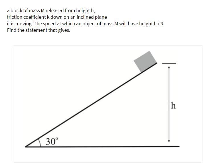 a block of mass M released from height h,
friction coefficientk down on an inclined plane
it is moving. The speed at which an object of mass M will have height h/3
Find the statement that gives.
h
30°
