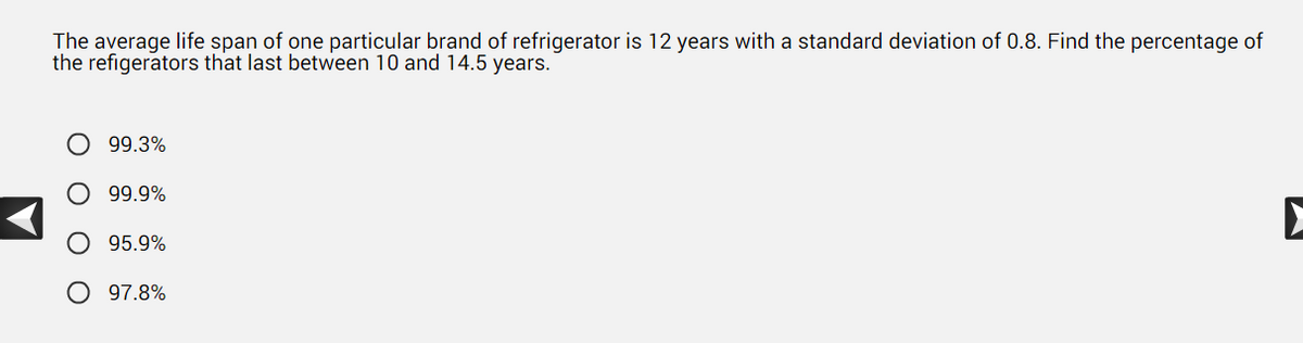 The average life span of one particular brand of refrigerator is 12 years with a standard deviation of 0.8. Find the percentage of
the refigerators that last between 10 and 14.5 years.
O 99.3%
99.9%
95.9%
97.8%
▶