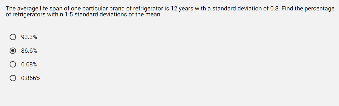 The average life span of one particular brand of refrigerator is 12 years with a standard deviation of 0.8. Find the percentage
of refrigerators within 1.5 standard deviations of the mean.
93.3%
O 86.6%
O 6.68%
O 0.866%