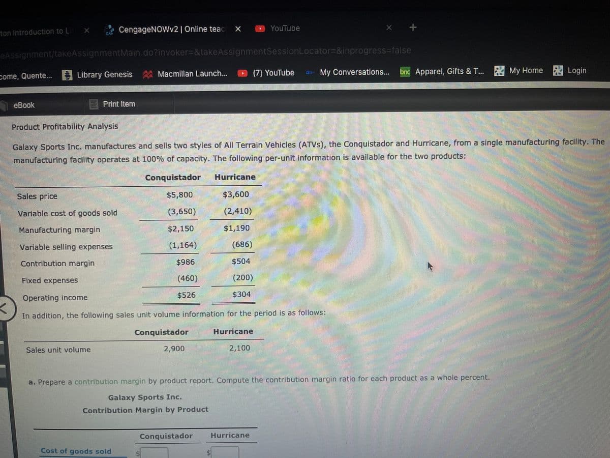 CengageNOWv2| Online teac X
O YouTube
ton Introduction to L)
eAssignment/takeAssignmentMain.do?invoker%3D&takeAssignmentSessionLocator3D&inprogress%-false
Macmillan Launch...
(7) YouTube
D- My Conversations...
bnc Apparel, Gifts & T...
My Home
Login
come, Quente.... Library Genesis
eBook
E Print Item
Product Profitability Analysis
Galaxy Sports Inc. manufactures and sells two styles of All Terrain Vehicles (ATVS), the Conquistador and Hurricane, from a single manufacturing facility. The
manufacturing facility operates at 100% of capacity. The following per-unit information is available for the two products:
Conquistador
Hurricane
Sales price
$5,800
$3,600
Variable cost of goods sold
(3,650)
(2,410)
Manufacturing margin
$2,150
$1,190
Variable selling expenses
(1,164)
(686)
Contribution margin
$986
$504
Fixed expenses
(460)
(200)
$526
$304
Operating income
In addition, the following sales unit volume information for the period is as follows:
Conquistador
Hurricane
Sales unit volume
2,900
2,100
a. Prepare a contribution margin by product report. Compute the contribution margin ratio for each product as a whole percent.
Galaxy Sports Inc.
Contribution Margin by Product
Conquistador
Hurricane
Cost of goods sold
%24
