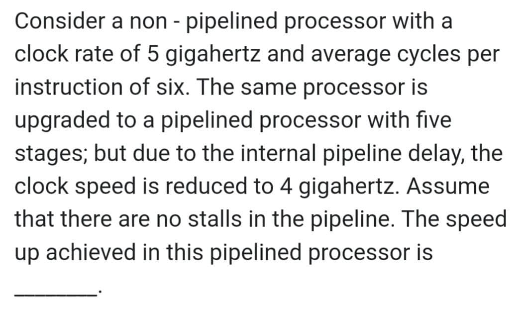 Consider a non - pipelined processor with a
clock rate of 5 gigahertz and average cycles per
instruction of six. The same processor is
upgraded to a pipelined processor with five
stages; but due to the internal pipeline delay, the
clock speed is reduced to 4 gigahertz. Assume
that there are no stalls in the pipeline. The speed
up achieved in this pipelined processor is