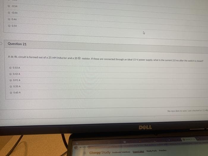 00.54
00.44
O 044
O 0.54
Question 21
A de RL circuit is formed out of a 25 mH inductor and a 20 2 resistor. If these are connected through an ideal 15-V power supply. what is the current 20 ms atter the witch cod
0.53 A
O0.42 A
O 0.91 A
0.33 A
0.60 A
Naw daa ha se Last checlet
DELL
Chegg Study tet t Aly Pack P
