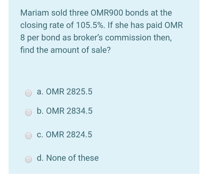 Mariam sold three OMR900 bonds at the
closing rate of 105.5%. If she has paid OMR
8 per bond as broker's commission then,
find the amount of sale?
a. OMR 2825.5
b. OMR 2834.5
c. OMR 2824.5
d. None of these
