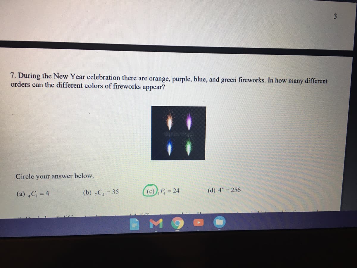 7. During the New Year celebration there are orange, purple, blue, and green fireworks. In how many different
orders can the different colors of fireworks appear?
Circle your answer below.
(a) ,C = 4
(b) ,C, = 35
((c)),P, 24
(d) 4 256
