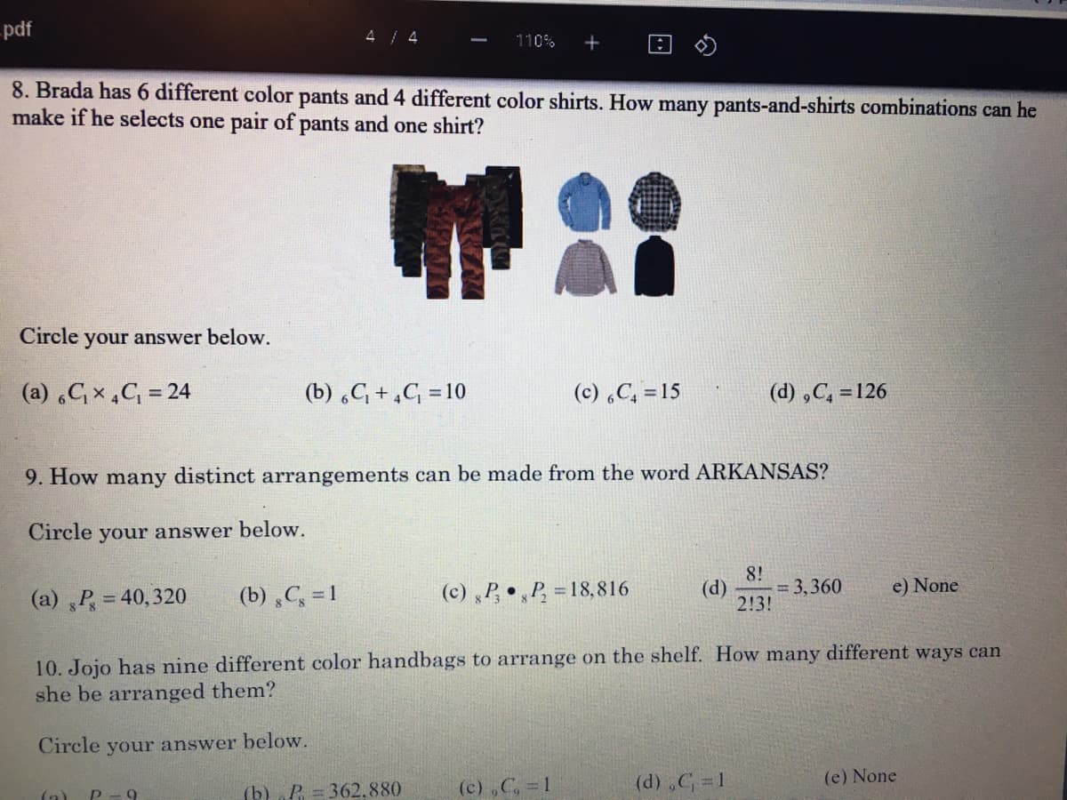 -pdf
4 / 4
110%
8. Brada has 6 different color pants and 4 different color shirts. How many pants-and-shirts combinations can he
make if he selects one pair of pants and one shirt?
Circle your answer below.
(a) Cx,C = 24
(b) C +,C = 10
(c) C, =15
(d) ,C, = 126
9. How many distinct arrangements can be made from the word ARKANSAS?
Circle your answer below.
8!
(d)
= 3,360
2!3!
(a) P = 40, 320
(b) C, = 1
(c) P, P,
= 18,816
e) None
10. Jojo has nine different color handbags to arrange on the shelf. How many different ways can
she be arranged them?
Circle your answer below.
(c) ,C, 1
(d) ,C 1
(e) None
(a)
(b) „P = 362.880
