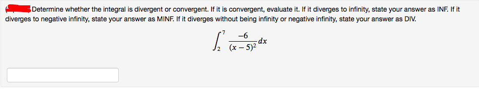 Determine whether the integral is divergent or convergent. If it is convergent, evaluate it. If it diverges to infinity, state your answer as INF. If it
diverges to negative infinity, state your answer as MINF. If it diverges without being infinity or negative infinity, state your answer as DIV.
-6
dx
(x – 5)2
