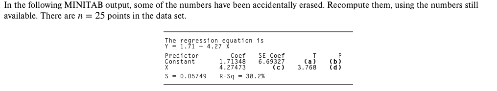 In the following MINITAB output, some of the numbers have been accidentally erased. Recompute them, using the numbers still
available. There are n = 25 points in the data set.
The regression_equation is
Y = 1.71 + 4.27 X
Predictor
Constant
Coef
1.71348
4.27473
SE Coef
6.69327
(с)
(a
3.768
S - 0.05749
R-Sq - 38.2%
