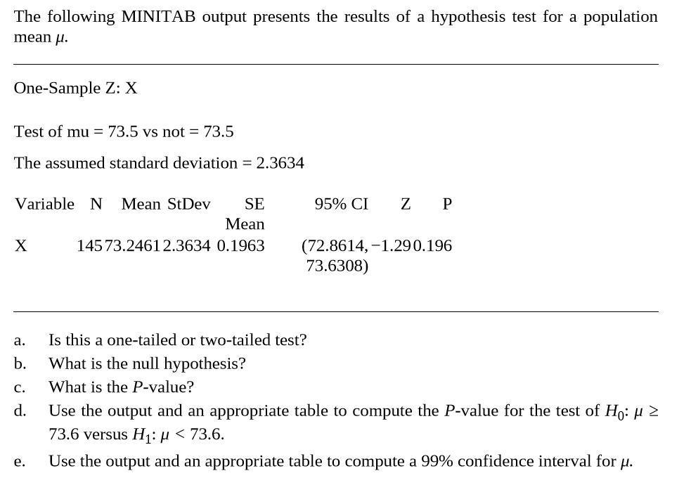 The following MINITAB output presents the results of a hypothesis test for a population
mean µ.
One-Sample Z: X
Test of mu = 73.5 vs not = 73.5
The assumed standard deviation = 2.3634
Variable N Mean StDev
SE
95% CI
Z P
Mean
145 73.24612.3634 0.1963
(72.8614, –1.290.196
73.6308)
X
Is this a one-tailed or two-tailed test?
What is the null hypothesis?
а.
b.
c.
What is the P-value?
d.
Use the output and an appropriate table to compute the P-value for the test of Ho: H 2
73.6 versus H1: µ < 73.6.
е.
Use the output and an appropriate table to compute a 99% confidence interval for µ.
