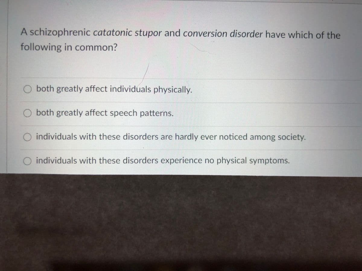 A schizophrenic catatonic stupor and conversion disorder have which of the
following in common?
O both greatly affect individuals physically.
O both greatly affect speech patterns.
O individuals with these disorders are hardly ever noticed among society.
O individuals with these disorders experience no physical symptoms.
