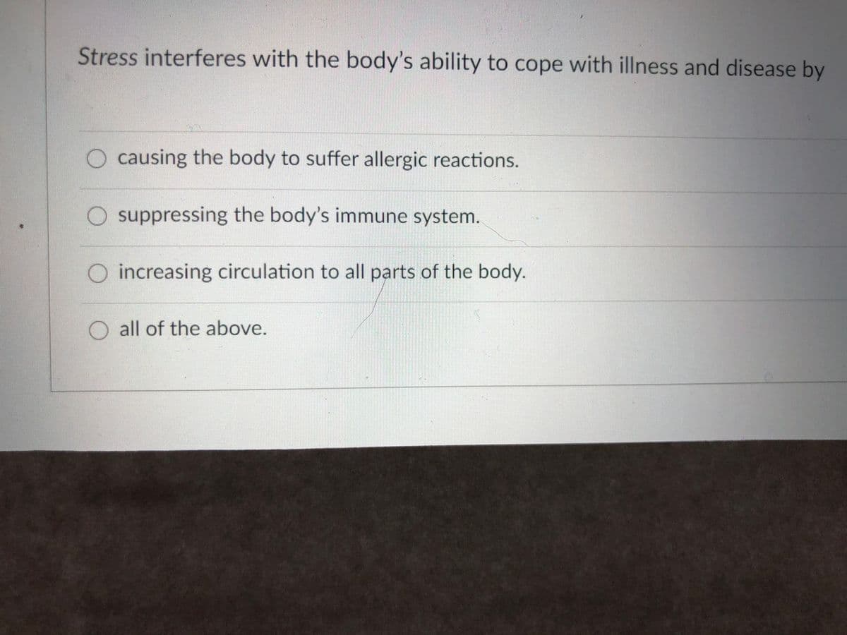 Stress interferes with the body's ability to cope with illness and disease by
O causing the body to suffer allergic reactions.
O suppressing the body's immune system.
O increasing circulation to all parts of the body.
O all of the above.
