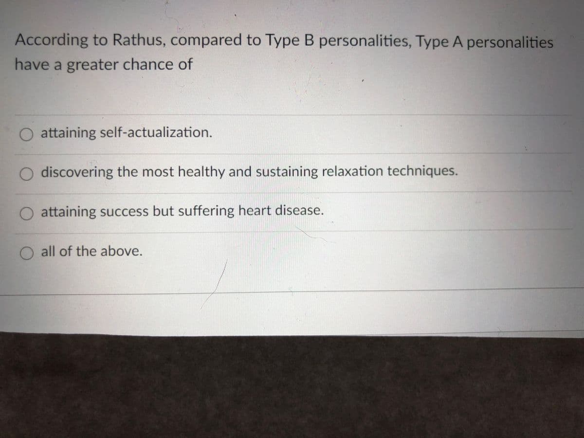 According to Rathus, compared to Type B personalities, Type A personalities
have a greater chance of
O attaining self-actualization.
O discovering the most healthy and sustaining relaxation techniques.
attaining success but suffering heart disease.
O all of the above.
