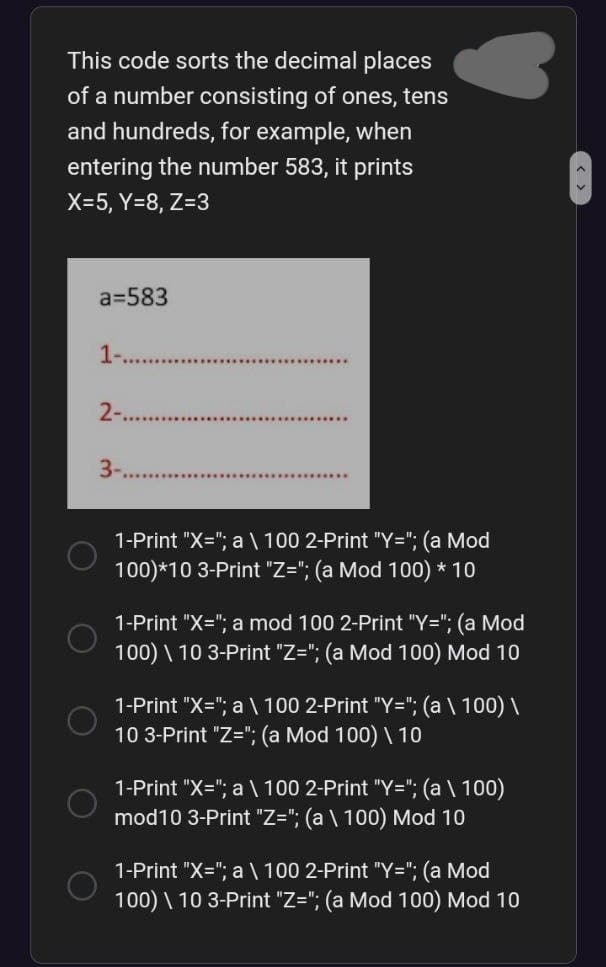 This code sorts the decimal places
of a number consisting of ones, tens
and hundreds, for example, when
entering the number 583, it prints
X=5, Y=8, Z=3
a=583
1-..
2-...
3-
1-Print "X="; a \ 100 2-Print "Y="; (a Mod
100)*10 3-Print "Z="; (a Mod 100) * 10
1-Print "X="; a mod 100 2-Print "Y="; (a Mod
100) \ 10 3-Print "Z="; (a Mod 100) Mod 10
1-Print "X="; a \ 100 2-Print "Y="; (a \ 100) \
10 3-Print "Z="; (a Mod 100) \ 10
1-Print "X="; a \ 100 2-Print "Y="; (a \ 100)
mod10 3-Print "Z="; (a \ 100) Mod 10
1-Print "X="; a \ 100 2-Print "Y="; (a Mod
100) \ 10 3-Print "Z="; (a Mod 100) Mod 10