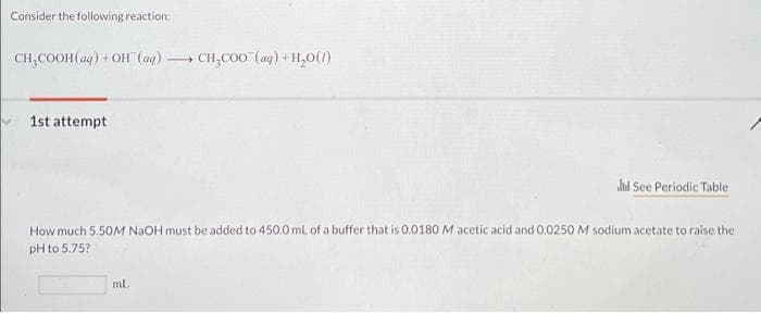 Consider the following reaction:
CH,COOH (aq) + OH (ag) CH,CO0 (aq) + H,0(1)
1st attempt
lid See Periodic Table
How much 5.50M NAOH must be added to 450.0 mL of a buffer that is 0.0180 M acetic acid and 0.0250 M sodium acetate to raise the
pH to 5.75?
ml.
