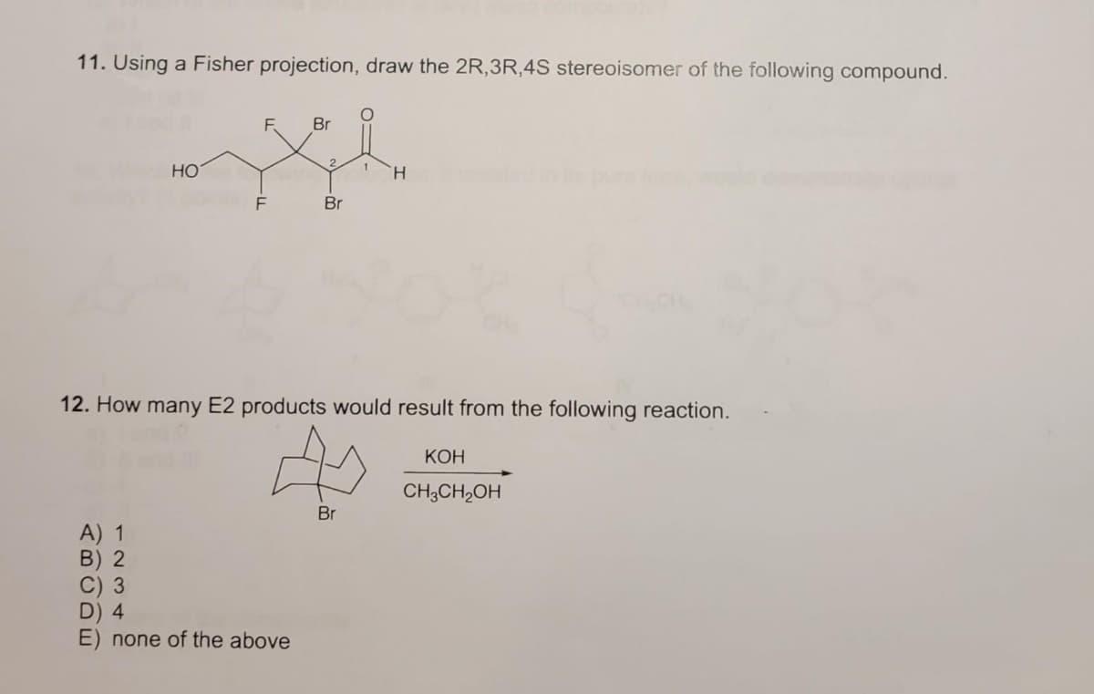 11. Using a Fisher projection, draw the 2R,3R,4S stereoisomer of the following compound.
F.
Br
2.
HO
H.
F
Br
12. How many E2 products would result from the following reaction.
КОН
CH;CH,OH
Br
A) 1
B) 2
C) 3
D) 4
E) none of the above
