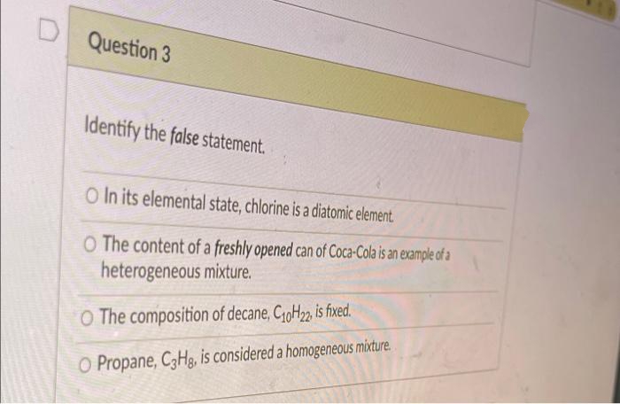 Question 3
Identify the false statement.
O In its elemental state, chlorine is a diatomic element.
O The content of a freshly opened can of Coca-Cola is an example of a
heterogeneous mixture.
O The composition of decane, CoH2, is fixed.
O Propane, C3Hg, is considered a homogeneous mixture.
