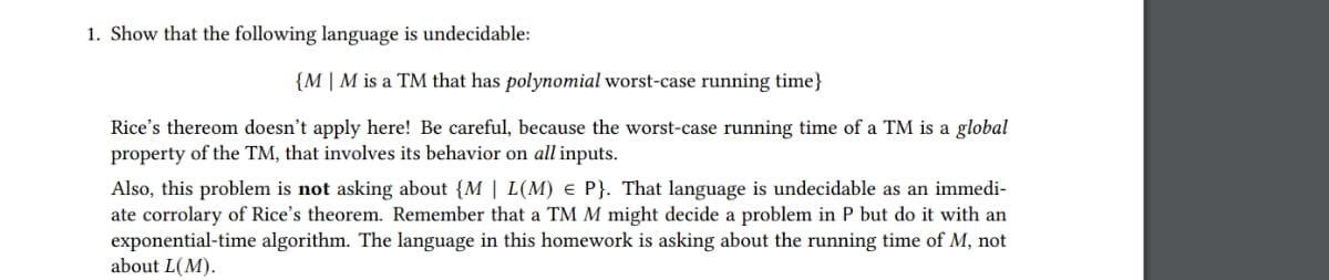 1. Show that the following language is undecidable:
{M | M is a TM that has polynomial worst-case running time}
Rice's thereom doesn't apply here! Be careful, because the worst-case running time of a TM is a global
property of the TM, that involves its behavior on all inputs.
Also, this problem is not asking about {M | L(M) e P}. That language is undecidable as an immedi-
ate corrolary of Rice's theorem. Remember that a TM M might decide a problem in P but do it with an
exponential-time algorithm. The language in this homework is asking about the running time of M, not
about L(M).
