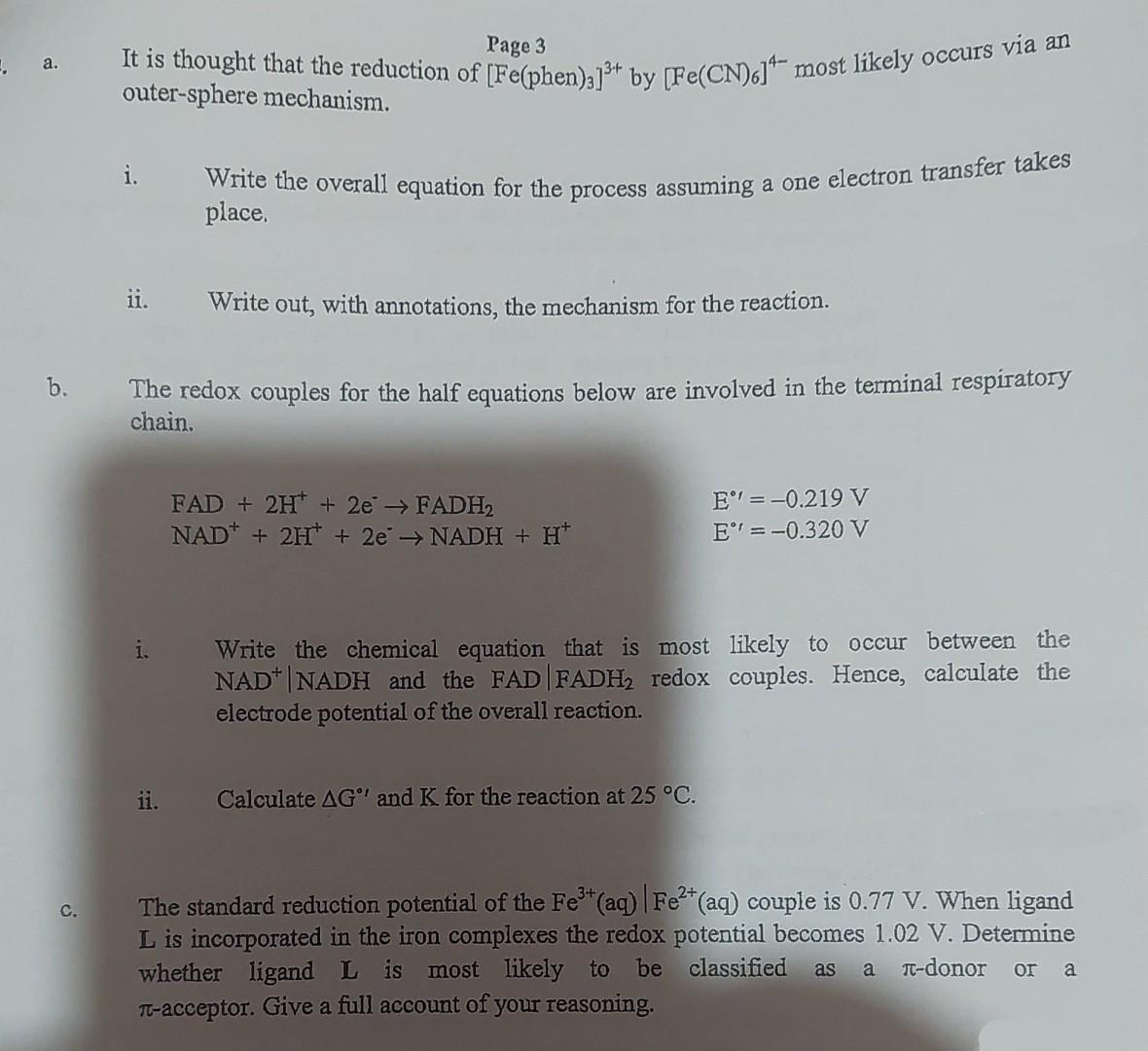 Write the overall equation for the process assuming a one electron transfer takes
Page 3
It is thought that the reduction of TFelnben)1t by Te(CN)d most likely occurs va
outer-sphere mechanism.
a.
i.
place,
ii.
Write out, with annotations, the mechanism for the reaction.
The redox couples for the half equations below are involved in the terminal respiratory
chain.
b.
FAD + 2H* + 2e> FADH2
NAD* + 2H* + 2e NADH + H*
E" =-0.219 V
E =-0.320 V
Write the chemical equation that is most likely to occur between the
NAD* |NADH and the FAD FADH, redox couples. Hence, calculate the
electrode potential of the overall reaction.
ii.
Calculate AG" and K for the reaction at 25 °C.
The standard reduction potential of the Fe (aq) |Fe (aq) couple is 0.77 V. When ligand
L is incorporated in the iron complexes the redox potential becomes 1.02 V. Determine
whether ligand L is most likely to be classified
T-acceptor. Give a full account of your reasoning.
C.
as
a
T-donor
or
a
