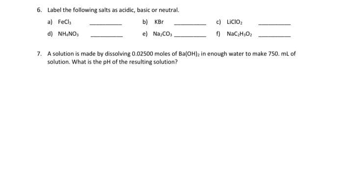 6. Label the following salts as acidic, basic or neutral.
a) FeCl,
b) KBr
c) LICIO2
d) NH.NO,
e) Na;CO,
f) NaC;H3O2
7. A solution is made by dissolving 0.02500 moles of Ba(OH)2 in enough water to make 750. ml of
solution. What is the pH of the resulting solution?
