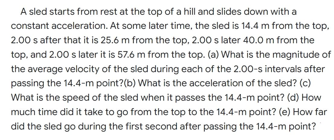 A sled starts from rest at the top of a hill and slides down with a
constant acceleration. At some later time, the sled is 14.4 m from the top,
2.00 s after that it is 25.6 m from the top, 2.00 s later 40.0 m from the
top, and 2.00 s later it is 57.6 m from the top. (a) What is the magnitude of
the average velocity of the sled during each of the 2.00-s intervals after
passing the 14.4-m point?(b) What is the acceleration of the sled? (c)
What is the speed of the sled when it passes the 14.4-m point? (d) How
much time did it take to go from the top to the 14.4-m point? (e) How far
did the sled go during the first second after passing the 14.4-m point?
