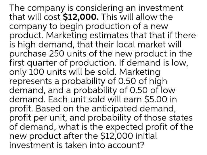 The company is considering an investment
that will cost $12,000. This will allow the
company to begin production of a new
product. Marketing estimates that that if there
is high demand, that their local market will
purchase 250 units of the new product in the
first quarter of production. If demand is low,
only 100 units will be sold. Marketing
represents a probability of 0.50 of high
demand, and a probability of 0.50 of low
demand. Each unit sold will earn $5.00 in
profit. Based on the anticipated demand,
profit per unit, and probability of those states
of demand, what is the expected profit of the
new product after the $12,000 initial
investment is taken into account?
