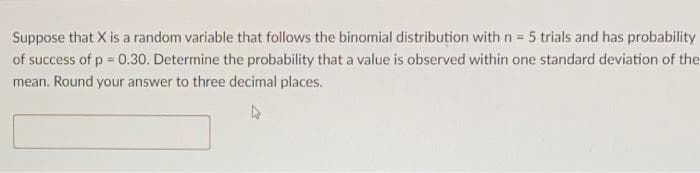 Suppose that X is a random variable that follows the binomial distribution with n = 5 trials and has probability
of success of p = 0.30. Determine the probability that a value is observed within one standard deviation of the
mean. Round your answer to three decimal places.
