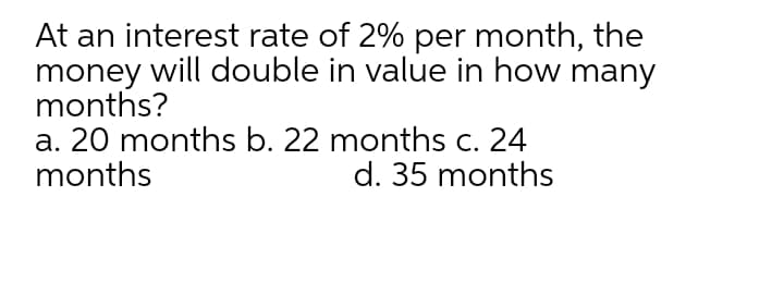 At an interest rate of 2% per month, the
money will double in value in how many
months?
a. 20 months b. 22 months c. 24
months
d. 35 months
