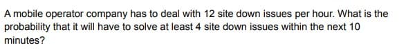 A mobile operator company has to deal with 12 site down issues per hour. What is the
probability that it will have to solve at least 4 site down issues within the next 10
minutes?
