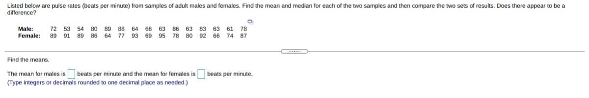 Listed below are pulse rates (beats per minute) from samples of adult males and females. Find the mean and median for each of the two samples and then compare the two sets of results. Does there appear to be a
difference?
Male:
Female:
72 53 54
80
89
88
64 66 63 86
63 83 63 61 78
89
91
89 86 64
77
93
69 95 78
80
92 66 74 87
Find the means.
The mean for males is
beats per minute and the mean for females is
beats per minute.
(Type integers or decimals rounded to one decimal place as needed.)
