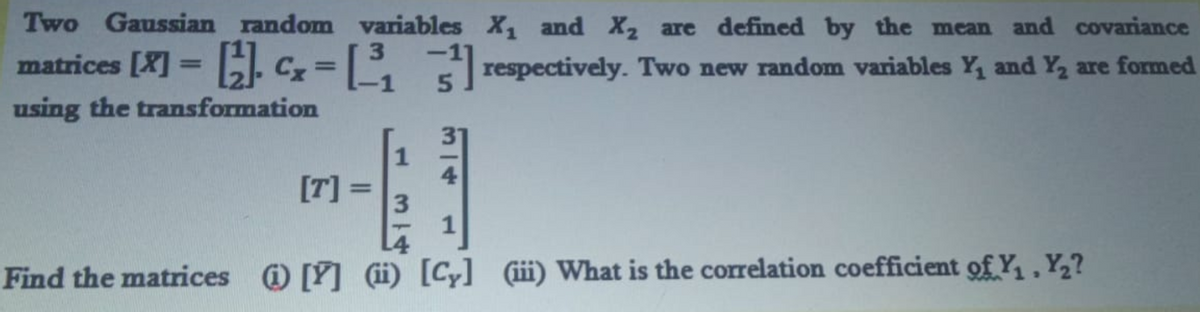 Two Gaussian random variables X, and X2 are defined by the mean and covariance
matrices [X] = Cx= L
3.
Erespectively. Two new random variables Y, and Y, are formed
%3D
using the transformation
1
[T] =
3
%3D
Find the matrices [Y] ii) [Cy] ¢iii) What is the correlation coefficient of Y, Y,?
