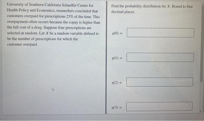 University of Southern California Schaeffer Center for
Health Policy and Economics, researchers concluded that
Find the probability distribution for X. Round to four
decimal places.
customers overpaid for prescriptions 23% of the time. This
overpayment often occurs because the copay is higher than
the full cost of a drug. Suppose four prescriptions are
selected at random. Let X be a random variable defined to
p(0) =
be the number of prescriptions for which the
customer overpaid.
p(1) =
p(2) =
P(3) =
