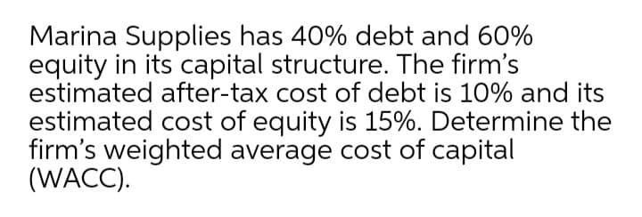 Marina Supplies has 40% debt and 60%
equity in its capital structure. The firm's
estimated after-tax cost of debt is 10% and its
estimated cost of equity is 15%. Determine the
firm's weighted average cost of capital
(WACC).
