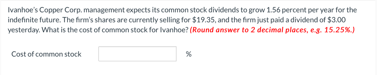 Ivanhoe's Copper Corp. management expects its common stock dividends to grow 1.56 percent per year for the
indefinite future. The firm's shares are currently selling for $19.35, and the firm just paid a dividend of $3.00
yesterday. What is the cost of common stock for Ivanhoe? (Round answer to 2 decimal places, e.g. 15.25%.)
Cost of common stock
