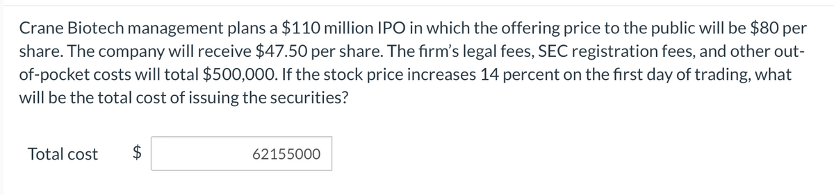 Crane Biotech management plans a $110 million IPO in which the offering price to the public will be $80 per
share. The company will receive $47.50 per share. The firm's legal fees, SEC registration fees, and other out-
of-pocket costs will total $500,000. If the stock price increases 14 percent on the first day of trading, what
will be the total cost of issuing the securities?
Total cost
$
62155000
%24
