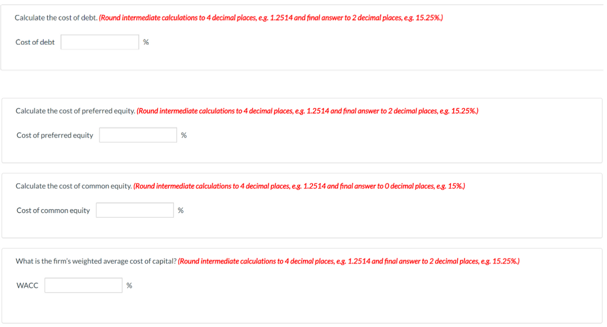 Calculate the cost of debt. (Round intermediate calculations to 4 decimal places, eg. 1.2514 and final answer to 2 decimal places, e.g. 15.25%.)
Cost of debt
%
Calculate the cost of preferred equity. (Round intermediate calculations to 4 decimal places, e.g. 1.2514 and final answer to 2 decimal places, e.g. 15.25%.)
Cost of preferred equity
%
Calculate the cost of common equity. (Round intermediate calculations to 4 decimal places, e.g. 1.2514 and final answer to O decimal places, e.g. 15%.)
Cost of common equity
What is the firm's weighted average cost of capital? (Round intermediate calculations to 4 decimal places, e.g. 1.2514 and final answer to 2 decimal places, e.g. 15.25%,.)
WACC
%
